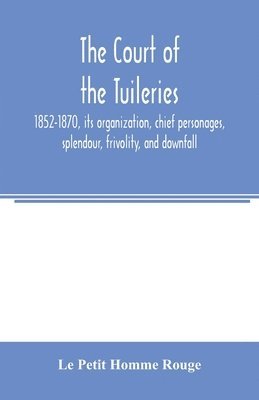 The court of the Tuileries, 1852-1870, its organization, chief personages, splendour, frivolity, and downfall 1