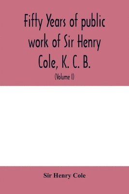 Fifty years of public work of Sir Henry Cole, K. C. B., accounted for in his deeds, speeches and writings (Volume I) 1