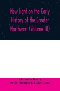bokomslag New light on the early history of the greater Northwest. The manuscript journals of Alexander Henry Fur Trader of the Northwest Company and of David Thompson Official Geographer and Explorer of the...