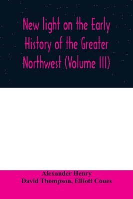 bokomslag New light on the early history of the greater Northwest. The manuscript journals of Alexander Henry Fur Trader of the Northwest Company and of David Thompson Official Geographer and Explorer of the...