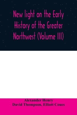 bokomslag New light on the early history of the greater Northwest. The manuscript journals of Alexander Henry Fur Trader of the Northwest Company and of David Thompson Official Geographer and Explorer of the