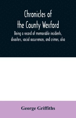 bokomslag Chronicles of the County Wexford, being a record of memorable incidents, disasters, social occurrences, and crimes, also, biographies of eminent persons, &c., &c., brought down to the year 1877