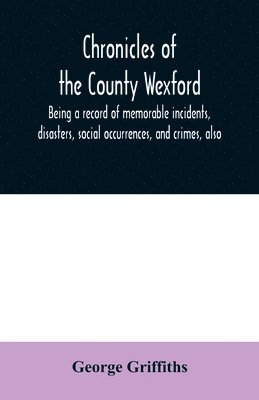 Chronicles of the County Wexford, being a record of memorable incidents, disasters, social occurrences, and crimes, also, biographies of eminent persons, &c., &c., brought down to the year 1877 1