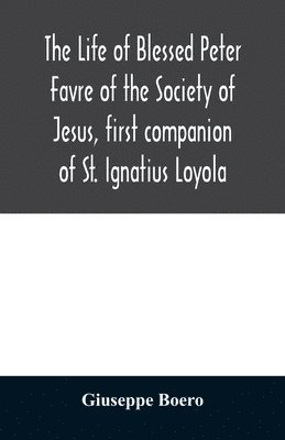 The life of Blessed Peter Favre of the Society of Jesus, first companion of St. Ignatius Loyola 1