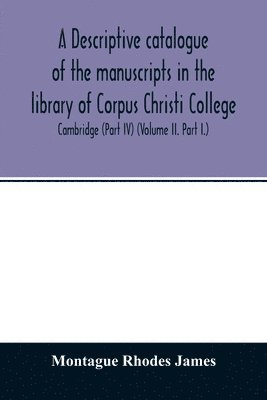 A descriptive catalogue of the manuscripts in the library of Corpus Christi College, Cambridge (Part IV) (Volume II. Part I.) 1