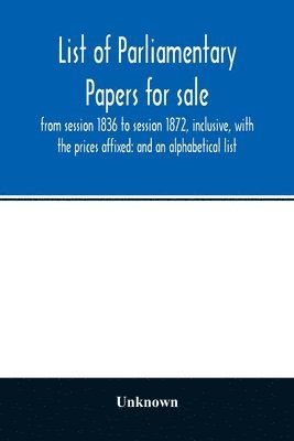 bokomslag List of Parliamentary papers for sale, from session 1836 to session 1872, inclusive, with the prices affixed