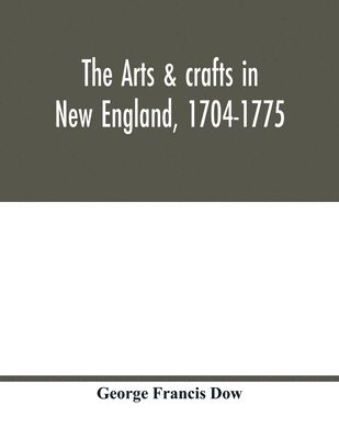 The arts & crafts in New England, 1704-1775; gleanings from Boston newspapers relating to painting, engraving, silversmiths, pewterers, clockmakers, furniture, pottery, old houses, costume, trades 1