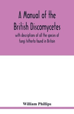 A manual of the British Discomycetes with descriptions of all the species of fungi hitherto found in Britain, included in the family and illustrations of the genera 1