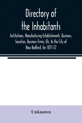 Directory of the Inhabitants, Institutions, Manufacturing Establishments, Business, Societies, Business Firms, Etc. In the City of New Bedford, for 1871-72 1