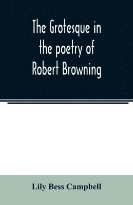 grotesque in the poetry of Robert Browning; Thesis Presented to the faculty of the Collage of Arts of the University of Texas for the Degree of Master of Arts, June 1906