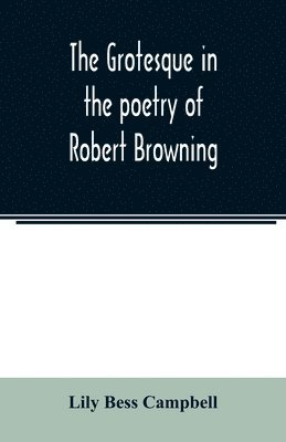 The grotesque in the poetry of Robert Browning; Thesis Presented to the faculty of the Collage of Arts of the University of Texas for the Degree of Master of Arts, June 1906 1