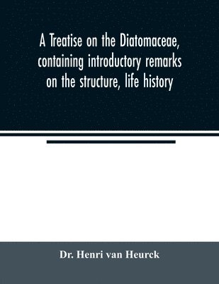 treatise on the Diatomaceae, containing introductory remarks on the structure, life history, collection, cultivation and preparation of diatoms, and a description and figure typical of every known genus, as well as a description and figure of every species
