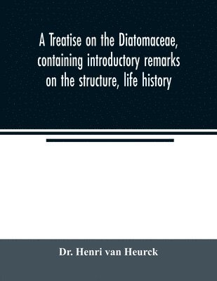 A treatise on the Diatomaceae, containing introductory remarks on the structure, life history, collection, cultivation and preparation of diatoms, and a description and figure typical of every known 1