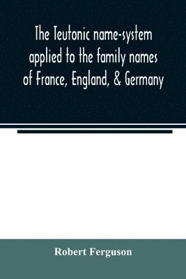 The Teutonic name-system applied to the family names of France, England, & Germany 1