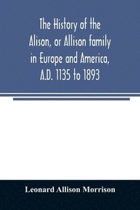 bokomslag The history of the Alison, or Allison family in Europe and America, A.D. 1135 to 1893; giving an account of the family in Scotland, England, Ireland, Australia, Canada, and the United States