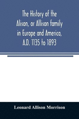 history of the Alison, or Allison family in Europe and America, A.D. 1135 to 1893; giving an account of the family in Scotland, England, Ireland, Australia, Canada, and the United States