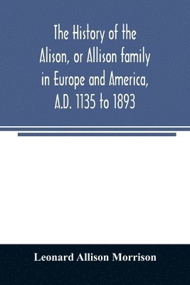 The history of the Alison, or Allison family in Europe and America, A.D. 1135 to 1893; giving an account of the family in Scotland, England, Ireland, Australia, Canada, and the United States 1