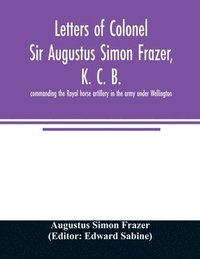 bokomslag Letters of Colonel Sir Augustus Simon Frazer, K. C. B. commanding the Royal horse artillery in the army under Wellington. Written during the peninsular and Waterloo campaigns