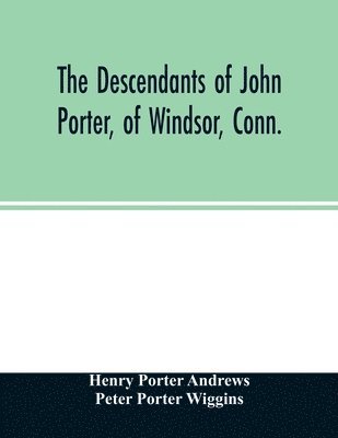 descendants of John Porter, of Windsor, Conn., in the line of his great, great grandson, Col. Joshua Porter, M.D., of Salisbury, Litchfield county, Conn., with some account of the families into which they married