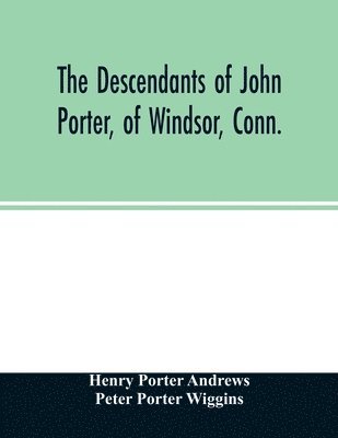The descendants of John Porter, of Windsor, Conn., in the line of his great, great grandson, Col. Joshua Porter, M.D., of Salisbury, Litchfield county, Conn., with some account of the families into 1