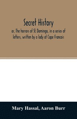 bokomslag Secret history; or, The horrors of St. Domingo, in a series of letters, written by a lady at Cape Francois, to Colonel Burr, late vice-president of the United States, principally during the command