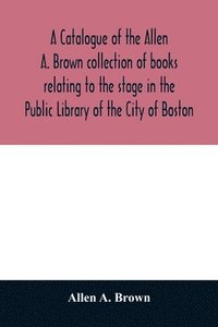 bokomslag catalogue of the Allen A. Brown collection of books relating to the stage in the Public Library of the City of Boston