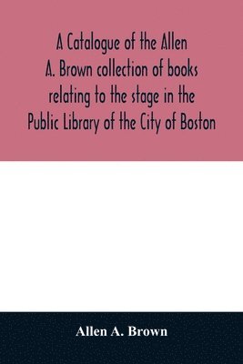 catalogue of the Allen A. Brown collection of books relating to the stage in the Public Library of the City of Boston 1