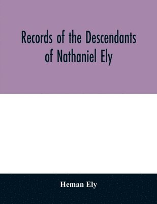 Records of the descendants of Nathaniel Ely, the emigrant, who settled first in Newtown, now Cambridge, Mass., was one of the first settlers of Hartford, also of Norwalk, Conn., and a resident of 1