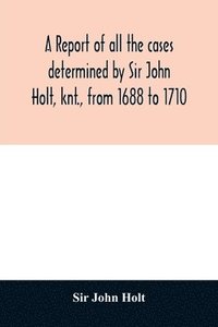 bokomslag A report of all the cases determined by Sir John Holt, knt., from 1688 to 1710