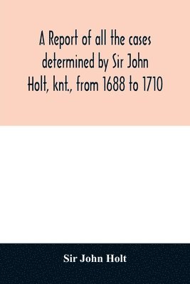 A report of all the cases determined by Sir John Holt, knt., from 1688 to 1710 1