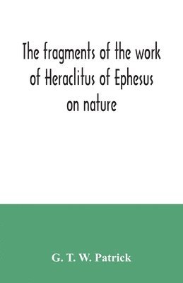 The fragments of the work of Heraclitus of Ephesus on nature; translated from the Greek text of Bywater, with an introduction historical and critical 1
