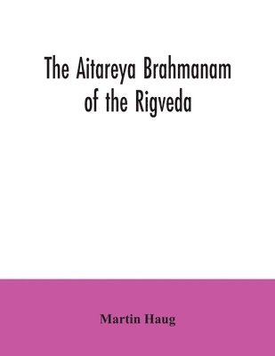 The Aitareya Brahmanam of the Rigveda, containing the earliest speculations of the Brahmans on the meaning of the sacrificial prayers, and on the origin, performance and sense of the rites of the 1