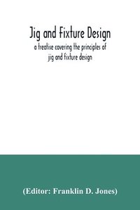 bokomslag Jig and fixture design, a treatise covering the principles of jig and fixture design, the important constructional details, and many different types of work-holding devices used in interchangeable