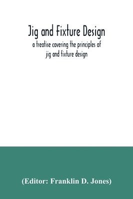 Jig and fixture design, a treatise covering the principles of jig and fixture design, the important constructional details, and many different types of work-holding devices used in interchangeable 1