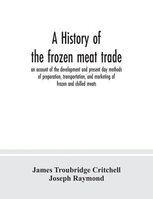 A history of the frozen meat trade, an account of the development and present day methods of preparation, transportation, and marketing of frozen and chilled meats 1