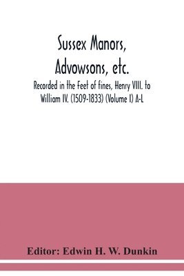 Sussex manors, advowsons, etc., recorded in the Feet of fines, Henry VIII. to William IV. (1509-1833) (Volume I) A-L 1