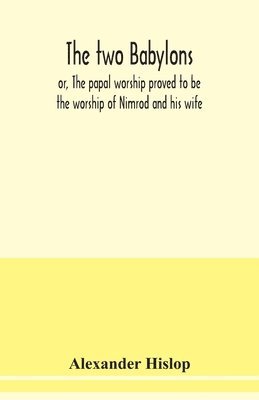 The two Babylons, or, The papal worship proved to be the worship of Nimrod and his wife 1