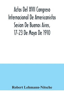 Actas Del XVII Congreso Internacional De Americanistas Sesion De Buenos Aires, 17-23 De Mayo De 1910