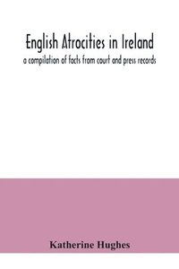 bokomslag English atrocities in Ireland; a compilation of facts from court and press records