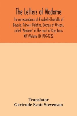 The letters of Madame, the correspondence of Elisabeth-Charlotte of Bavaria, Princess Palatine, Duchess of Orleans, called Madame at the court of King Louis XIV (Volume II) 1709-1722 1