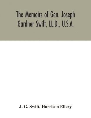 The memoirs of Gen. Joseph Gardner Swift, LL.D., U.S.A., first graduate of the United States Military Academy, West Point, Chief Engineer U.S.A. from 1812-to 1818, 1800-1865 1
