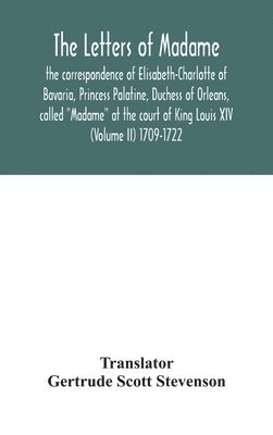 The letters of Madame, the correspondence of Elisabeth-Charlotte of Bavaria, Princess Palatine, Duchess of Orleans, called &quot;Madame&quot; at the court of King Louis XIV (Volume II) 1709-1722 1