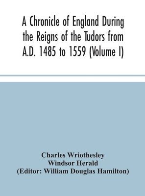 A Chronicle of England During the Reigns of the Tudors from A.D. 1485 to 1559 (Volume I) 1