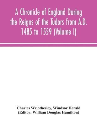 A Chronicle of England During the Reigns of the Tudors from A.D. 1485 to 1559 (Volume I) 1