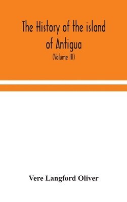 history of the island of Antigua, one of the Leeward Caribbees in the West Indies, from the first settlement in 1635 to the present time (Volume III)