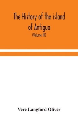 The history of the island of Antigua, one of the Leeward Caribbees in the West Indies, from the first settlement in 1635 to the present time (Volume III) 1