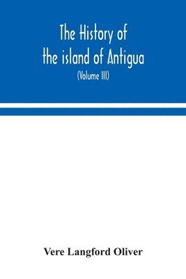 history of the island of Antigua, one of the Leeward Caribbees in the West Indies, from the first settlement in 1635 to the present time (Volume III)