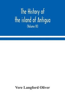 The history of the island of Antigua, one of the Leeward Caribbees in the West Indies, from the first settlement in 1635 to the present time (Volume III) 1