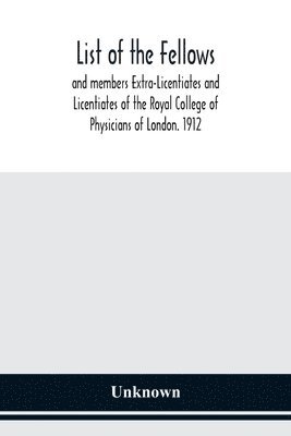 List of the fellows and members Extra-Licentiates and Licentiates of the Royal College of Physicians of London. 1912 1