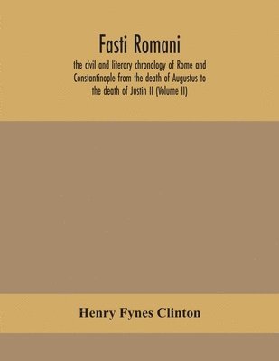 Fasti romani, the civil and literary chronology of Rome and Constantinople from the death of Augustus to the death of Justin II (Volume II) 1